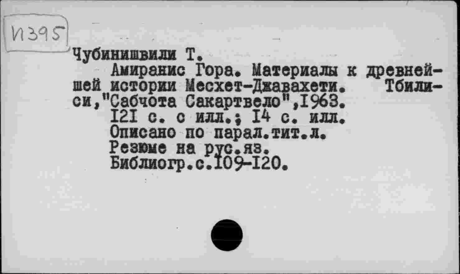 ﻿Чубинишвили T.
Амиранис Гора» Материалы к древнейшей истории Месхет-Джавахети. Тбилиси, ’’Сабчота Сакартвело”,1963.
121 с. с илл»; 14 с. илл.
Описано по парал.тит.л.
Резюме на рус.яз.
Библиогр.с.109-120.